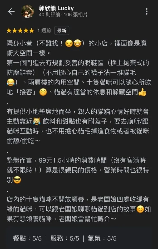 顧客五星評論：隱身小巷的小店像魔術大空間，有規劃妥善的脫鞋區與防塵鞋套，兩層樓內用空間，十隻貓咪隨心所欲接客，貓貓有適當的休息躲藏空間，飲料甜點附蓋子，餐點5分服務5分氣氛5分
