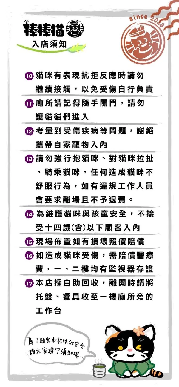 棒棒貓入店須知續：貓咪有抗拒反應請勿繼續接觸、廁所隨手關門勿讓貓咪進入、謝絕攜帶自家寵物入內、請勿強行抱貓拉扯騎乘違規會要求離場不予退費、14歲含以下不開放、損壞照價賠償、造成貓咪受傷需賠償醫療費（一二樓均有監視器）、離開時請自助回收托盤餐具