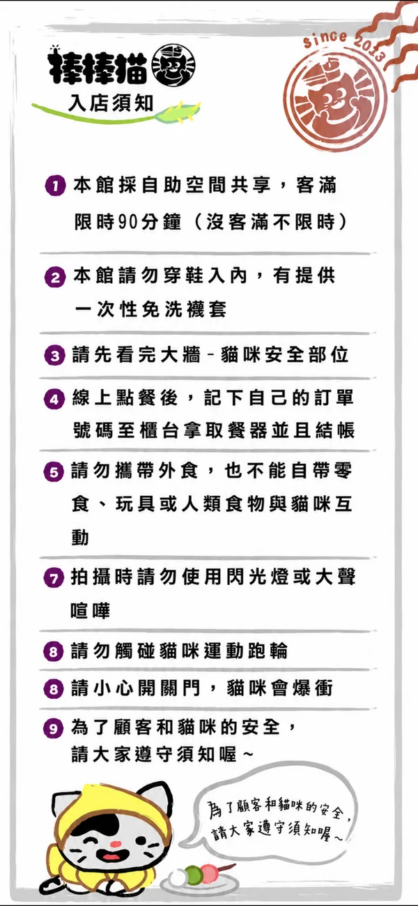 棒棒貓入店須知：本桌採自助空間共享、請勿穿鞋入內（有提供一次性免洗鞋套）、請先看完大廳貓咪安全部位、線上點餐後記下自己的訂單編號、不要追逐驚嚇貓咪、請勿餵食、拍照請勿使用閃光燈與大聲喧嘩、請勿觸碰貓咪運動軌跡、請小心開關門慎防貓咪脫逃