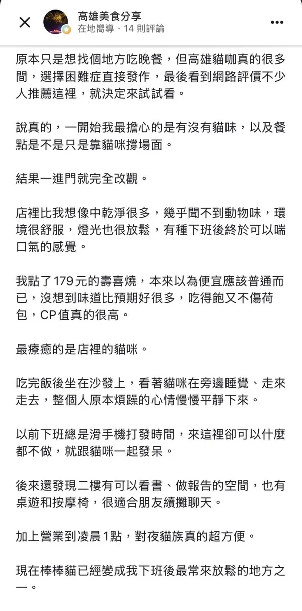 高雄美食分享社團顧客好評：高雄貓咖很多間，看到網路評價不少人推薦這裡。店裡比想像中乾淨很多，幾乎聞不到動物味，環境舒服燈光放鬆；179元壽喜燒味道比預期好很多，吃得飽又不傷荷包CP值高；吃完飯看貓咪睡覺走來走去心情平靜下來；二樓有可以看書做報告的空間，有桌遊和按摩椅適合朋友續攤聊天；營業到深夜對夜貓族超方便，已經變成下班後最常來放鬆的地方